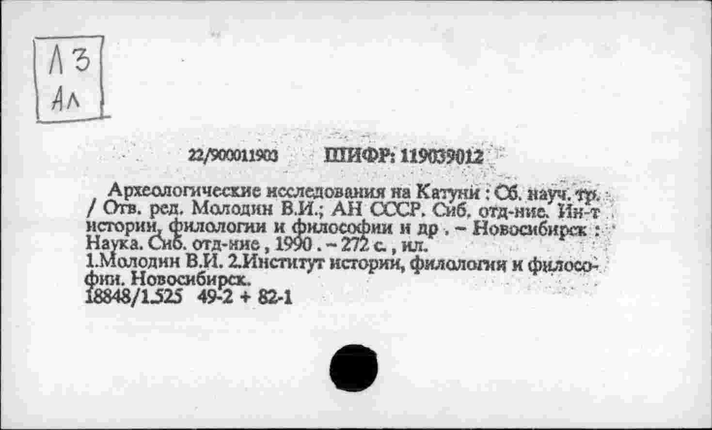 ﻿22/900011903 ШИФР: 119039012
Археологические исследования на Катуни : Об. науч. То. / Отв. ред. Молодин В.И.; АН СССР. Сиб. отд-ние. Ин т истории, филологии и философии и др. - Новосибирск : ■ Наука. Сиб. отд-ние, 1990. - 272 а, ил.
1.Молодин В.И. ^Институт истории, филологии и философии. Новосибирск.
18848/1525 49-2 + 82-1